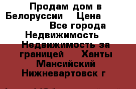 Продам дом в Белоруссии  › Цена ­ 1 300 000 - Все города Недвижимость » Недвижимость за границей   . Ханты-Мансийский,Нижневартовск г.